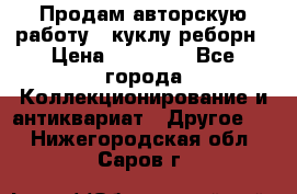 Продам авторскую работу - куклу-реборн › Цена ­ 27 000 - Все города Коллекционирование и антиквариат » Другое   . Нижегородская обл.,Саров г.